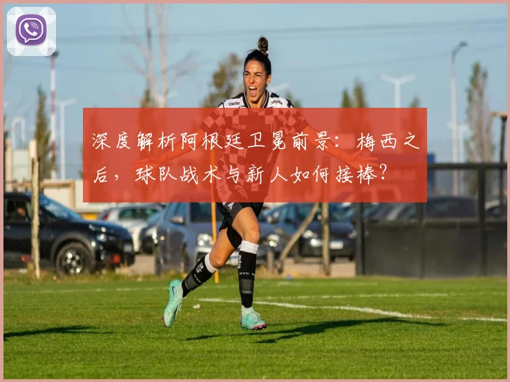 深度解析阿根廷卫冕前景：梅西之后，球队战术与新人如何接棒？