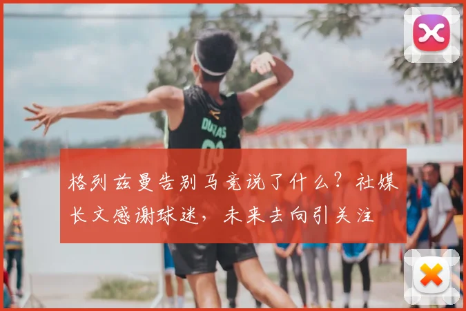 格列兹曼告别马竞说了什么?社媒长文感谢球迷,未来去向引关注