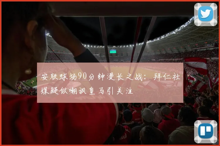 安联球场90分钟漫长之战：拜仁社媒疑似嘲讽皇马引关注