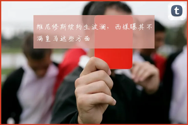 维尼修斯续约生波澜，西媒曝其不满皇马这些方面