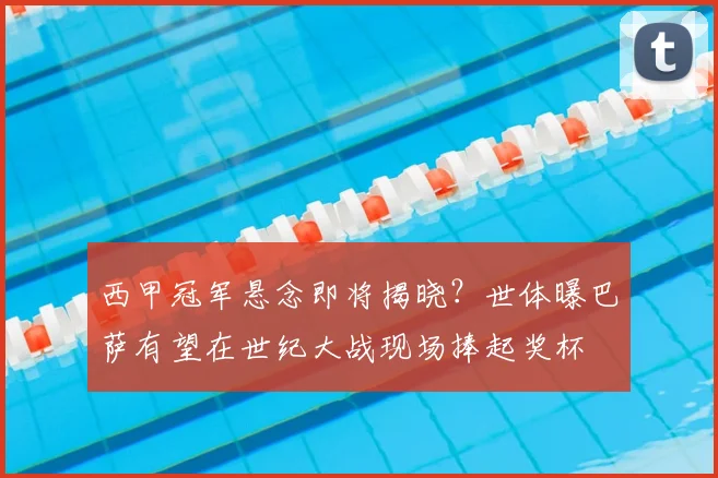 西甲冠军悬念即将揭晓?世体曝巴萨有望在世纪大战现场捧起奖杯