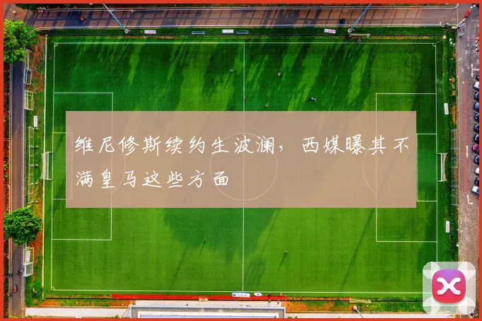 维尼修斯续约生波澜,西媒曝其不满皇马这些方面