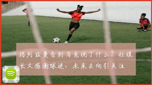 格列兹曼告别马竞说了什么?社媒长文感谢球迷,未来去向引关注