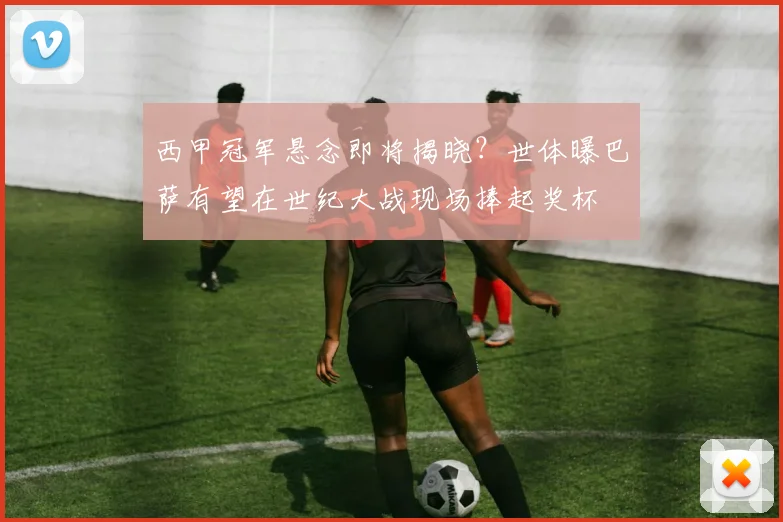西甲冠军悬念即将揭晓?世体曝巴萨有望在世纪大战现场捧起奖杯