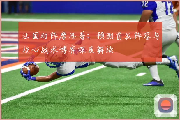 法国对阵摩洛哥:预测首发阵容与核心战术博弈深度解读